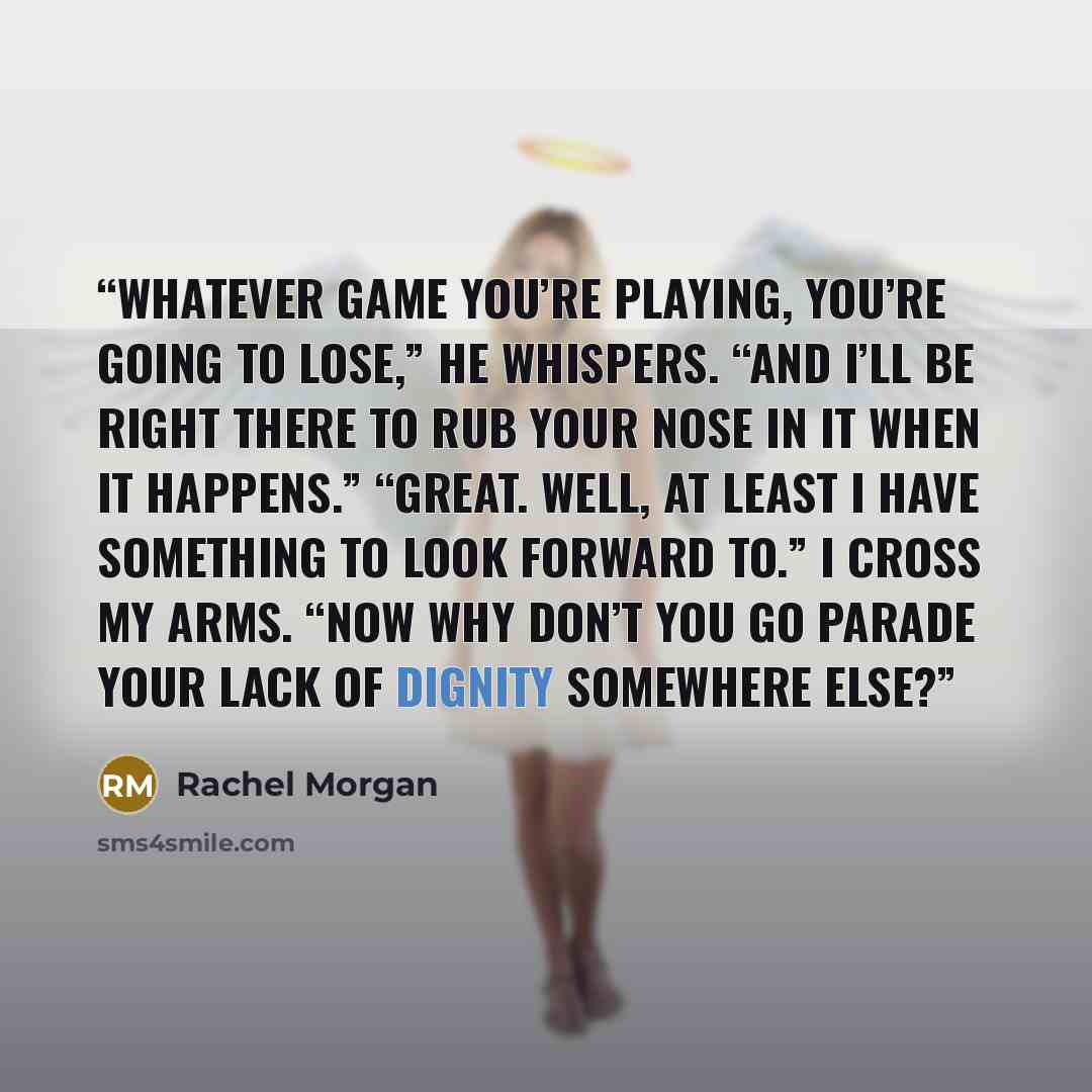 “Whatever game you’re playing, you’re going to lose,” he whispers. “And I’ll be right there to rub your nose in it when it happens.” “Great. Well, at least I have something to look forward to.” I cross my arms. “Now why don’t you go parade your lack of dignity somewhere else?” quote by Rachel Morgan