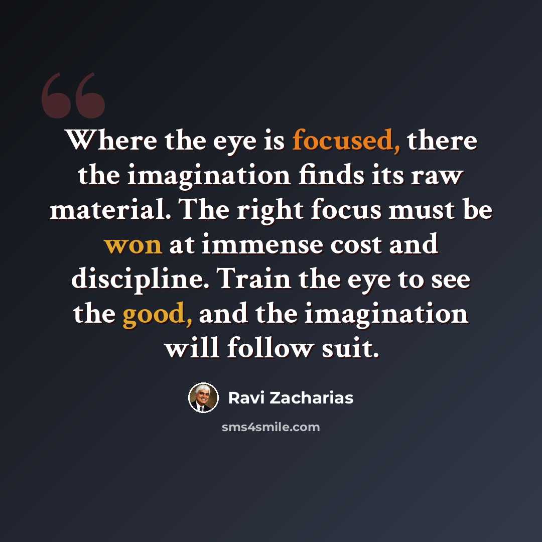 “Where the eye is focused, there the imagination finds its raw material. The right focus must be won at immense cost and discipline. Train the eye to see the good, and the imagination will follow suit.” quote by Ravi Zacharias