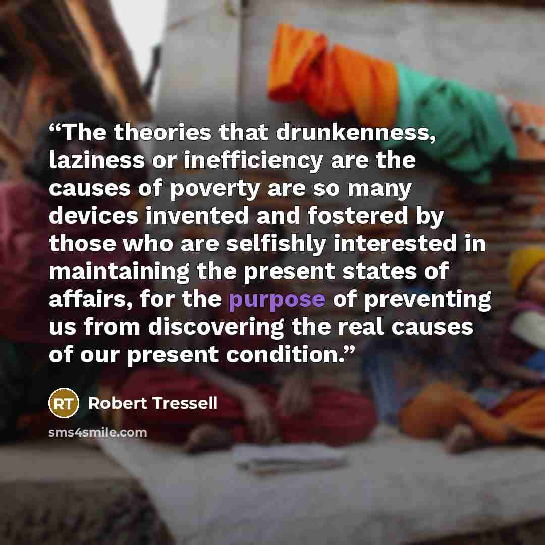 “The theories that drunkenness, laziness or inefficiency are the causes of poverty are so many devices invented and fostered by those who are selfishly interested in maintaining the present states of affairs, for the purpose of preventing us from discovering the real causes of our present condition.” quote by Robert Tressell
