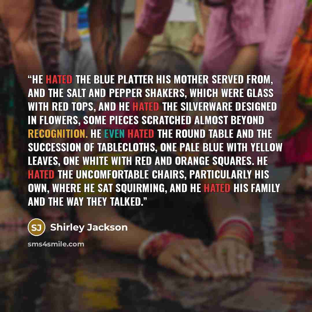 “He hated the blue platter his mother served from, and the salt and pepper shakers, which were glass with red tops, and he hated the silverware designed in flowers, some pieces scratched almost beyond recognition. He even hated the round table and the succession of tablecloths, one pale blue with…” quote by Shirley Jackson