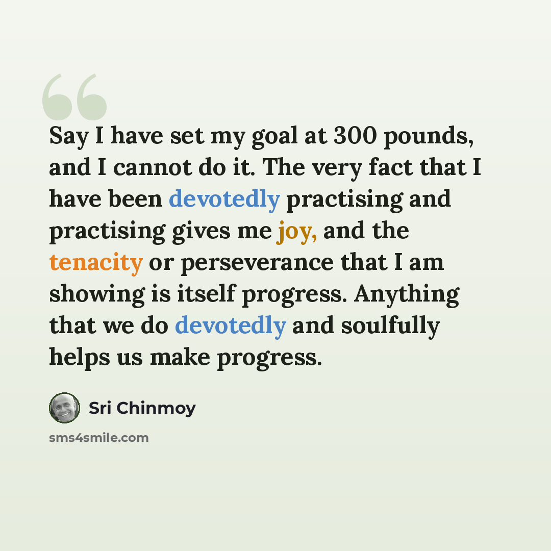 “Say I have set my goal at 300 pounds, and I cannot do it. The very fact that I have been devotedly practising and practising gives me joy, and the tenacity or perseverance that I am showing is itself progress. Anything that we do devotedly and soulfully helps us make progress.” quote by Sri Chinmoy