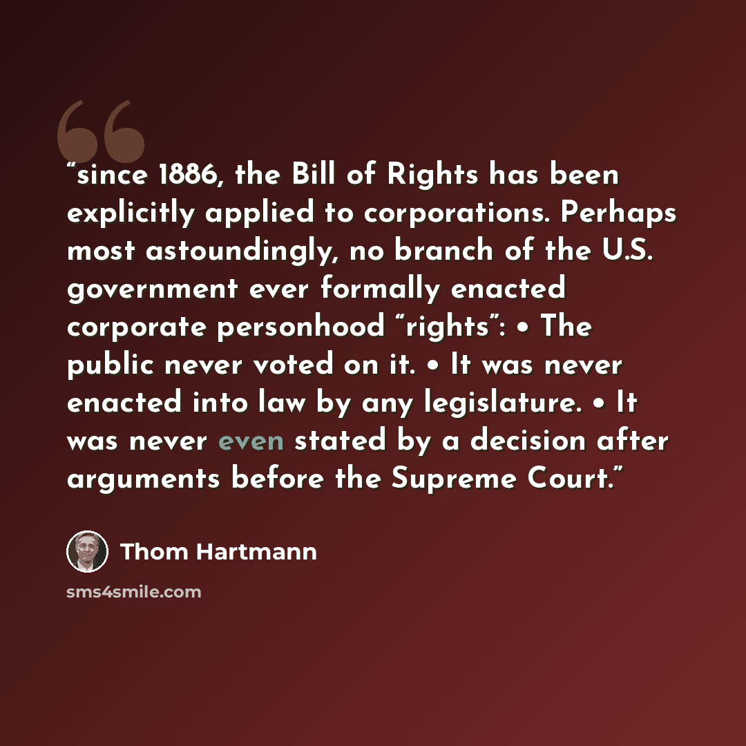 “since 1886, the Bill of Rights has been explicitly applied to corporations. Perhaps most astoundingly, no branch of the U.S. government ever formally enacted corporate personhood “rights”: • The public never voted on it. • It was never enacted into law by any legislature. • It was never even…” quote by Thom Hartmann