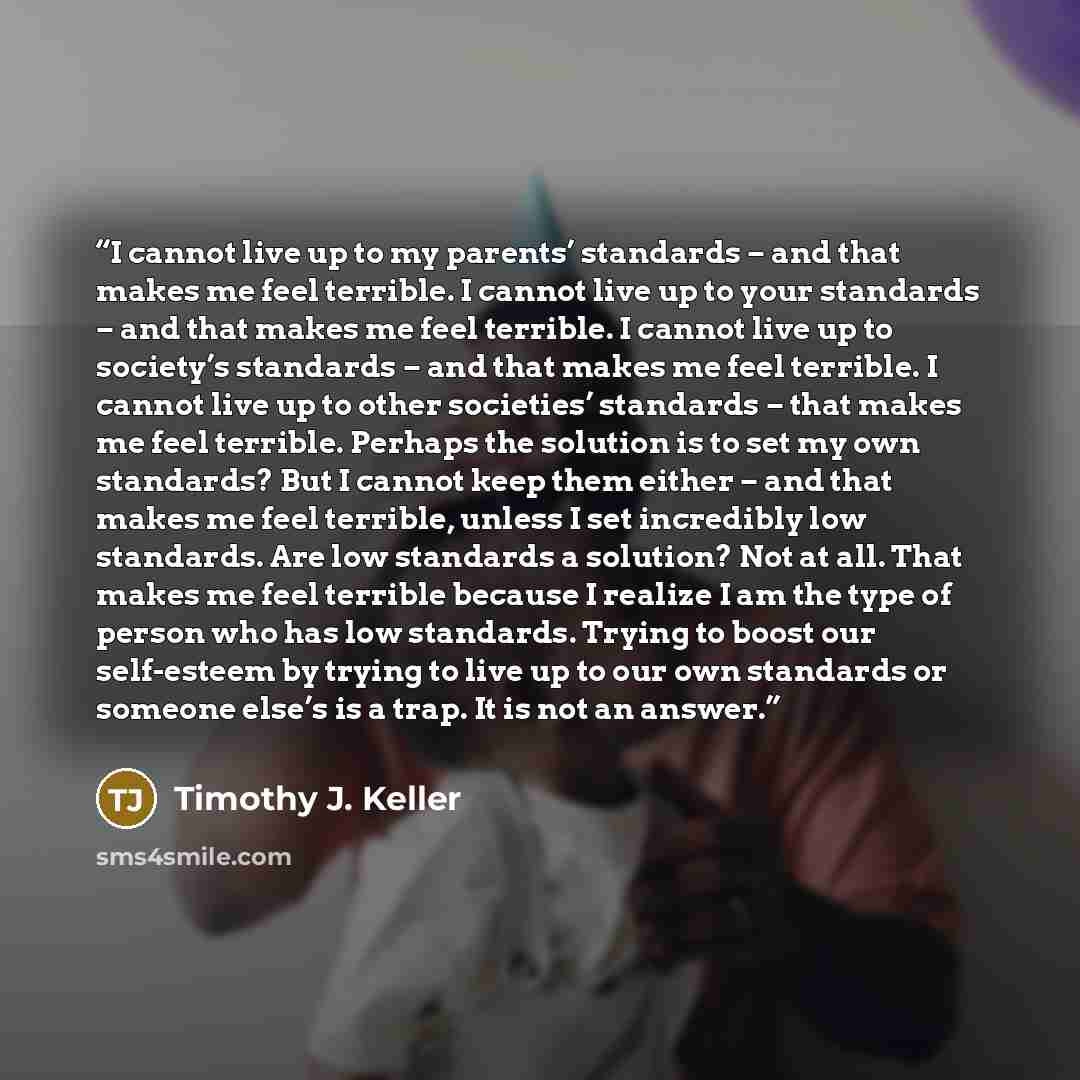 “I cannot live up to my parents’ standards – and that makes me feel terrible. I cannot live up to your standards – and that makes me feel terrible. I cannot live up to society’s standards – and that makes me feel terrible. I cannot live up to other societies’ standards – that makes me feel…” quote by Timothy J. Keller