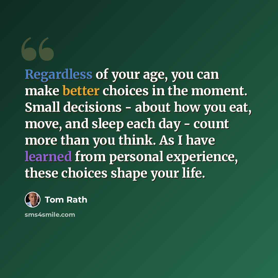 “Regardless of your age, you can make better choices in the moment. Small decisions - about how you eat, move, and sleep each day - count more than you think. As I have learned from personal experience, these choices shape your life.” quote by Tom Rath