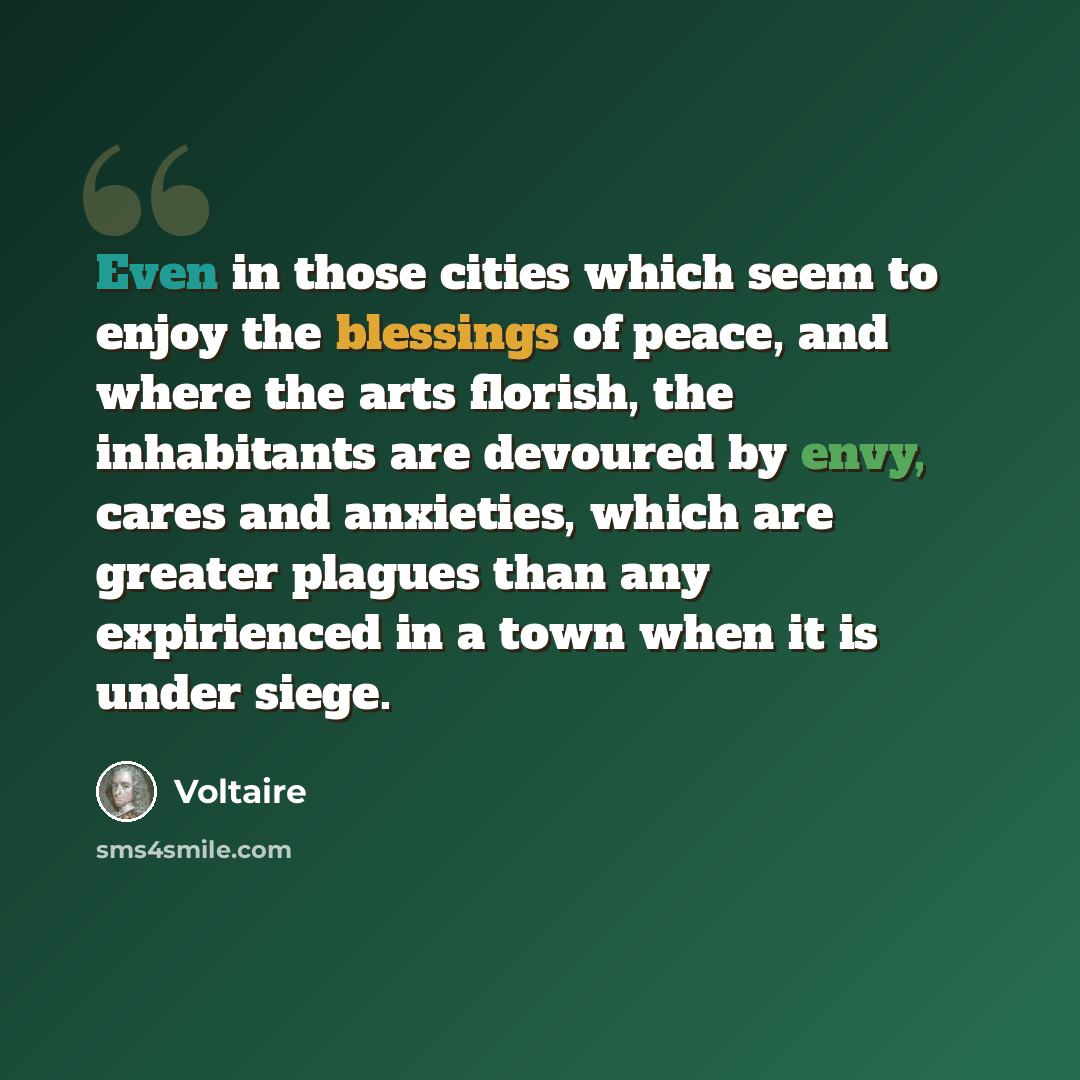 “Even in those cities which seem to enjoy the blessings of peace, and where the arts florish, the inhabitants are devoured by envy, cares and anxieties, which are greater plagues than any expirienced in a town when it is under siege.” quote by Voltaire