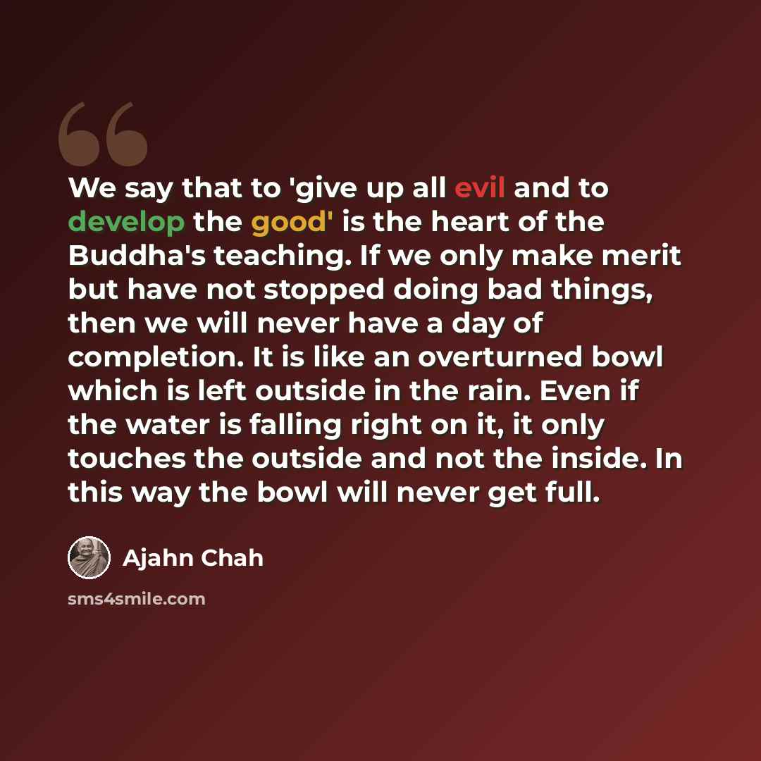 “We say that to 'give up all evil and to develop the good' is the heart of the Buddha's teaching. If we only make merit but have not stopped doing bad things, then we will never have a day of completion. It is like an overturned bowl which is left outside in the rain. Even if the water is falling…” quote by Ajahn Chah