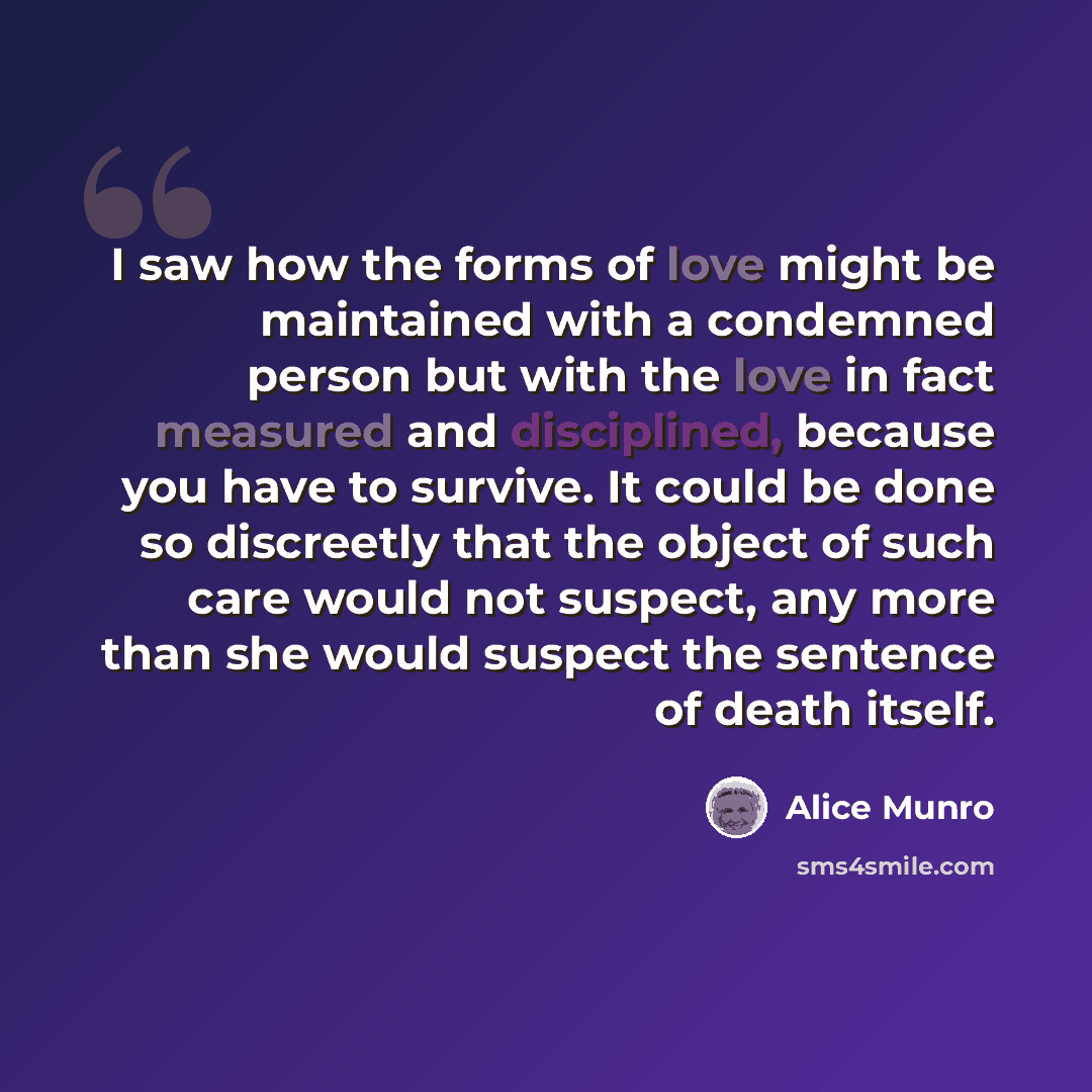 “I saw how the forms of love might be maintained with a condemned person but with the love in fact measured and disciplined, because you have to survive. It could be done so discreetly that the object of such care would not suspect, any more than she would suspect the sentence of death itself.” quote by Alice Munro