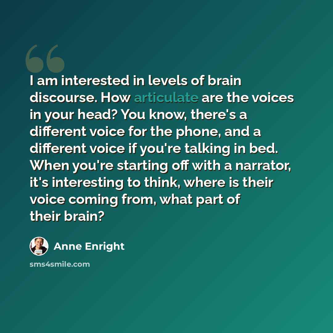 “I am interested in levels of brain discourse. How articulate are the voices in your head? You know, there's a different voice for the phone, and a different voice if you're talking in bed. When you're starting off with a narrator, it's interesting to think, where is their voice coming from, what…” quote by Anne Enright