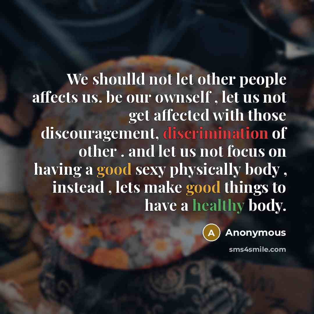 “We shoulld not let other people affects us. be our ownself , let us not get affected with those discouragement, discrimination of other . and let us not focus on having a good sexy physically body , instead , lets make good things to have a healthy body.” quote by Anonymous