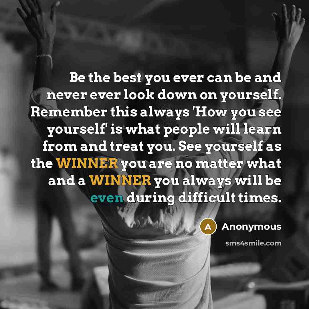 “Be the best you ever can be and never ever look down on yourself. Remember this always 'How you see yourself' is what people will learn from and treat you. See yourself as the WINNER you are no matter what and a WINNER you always will be even during difficult times.” quote by Anonymous