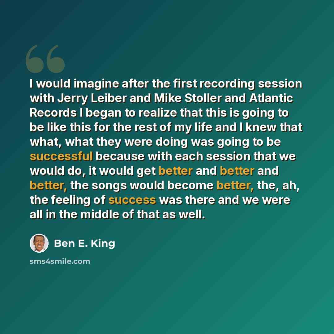 “I would imagine after the first recording session with Jerry Leiber and Mike Stoller and Atlantic Records I began to realize that this is going to be like this for the rest of my life and I knew that what, what they were doing was going to be successful because with each session that we would do…” quote by Ben E. King
