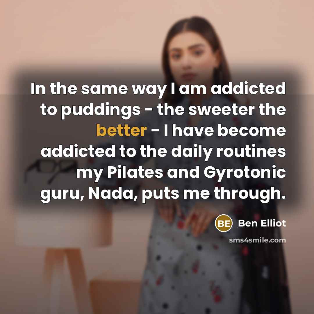 “In the same way I am addicted to puddings - the sweeter the better - I have become addicted to the daily routines my Pilates and Gyrotonic guru, Nada, puts me through.” quote by Ben Elliot