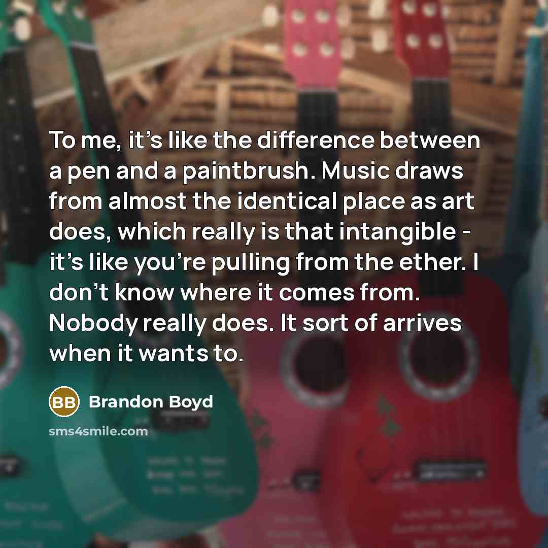“To me, it's like the difference between a pen and a paintbrush. Music draws from almost the identical place as art does, which really is that intangible - it's like you're pulling from the ether. I don't know where it comes from. Nobody really does. It sort of arrives when it wants to.” quote by Brandon Boyd
