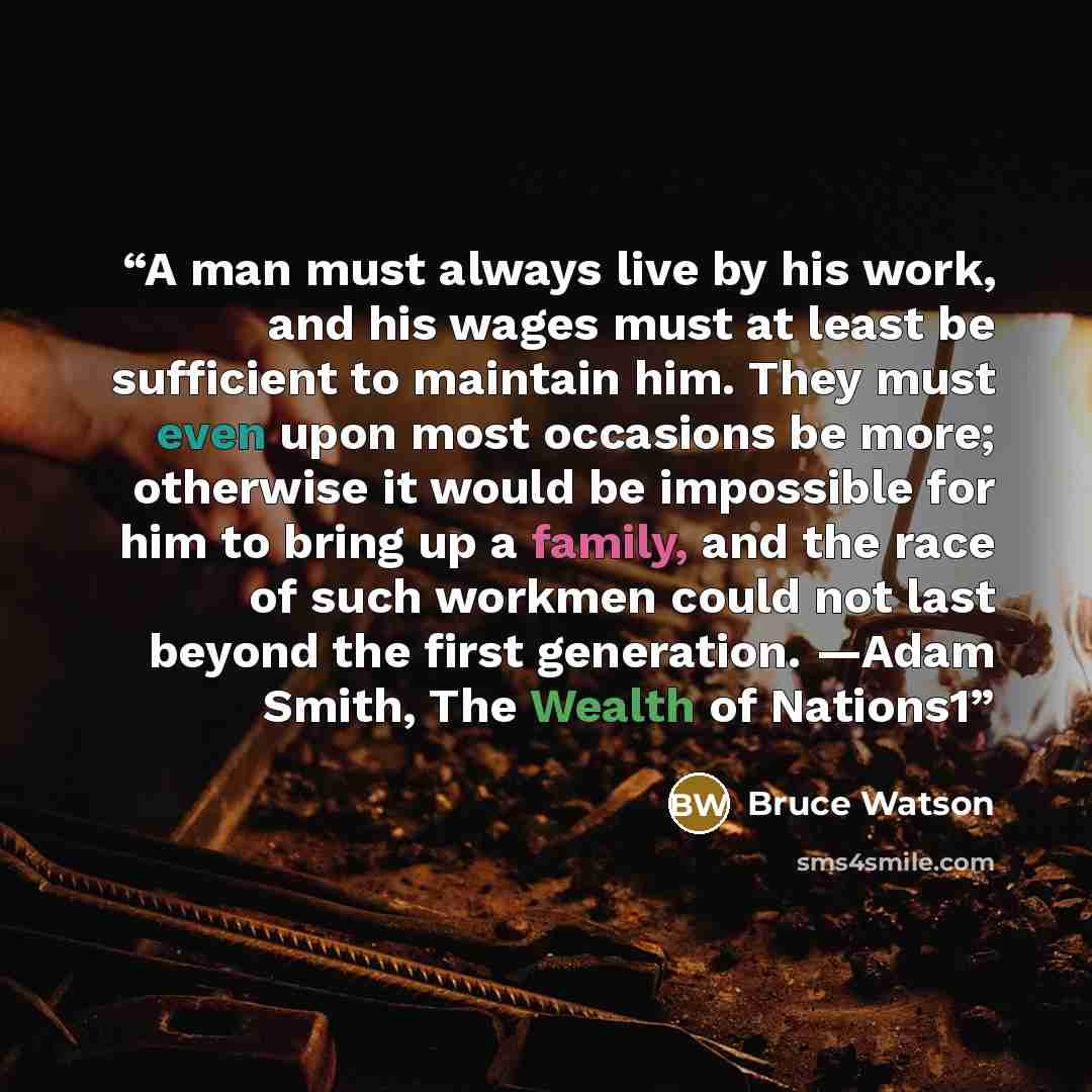 “A man must always live by his work, and his wages must at least be sufficient to maintain him. They must even upon most occasions be more; otherwise it would be impossible for him to bring up a family, and the race of such workmen could not last beyond the first generation. —Adam Smith, The Wealth…” quote by Bruce Watson