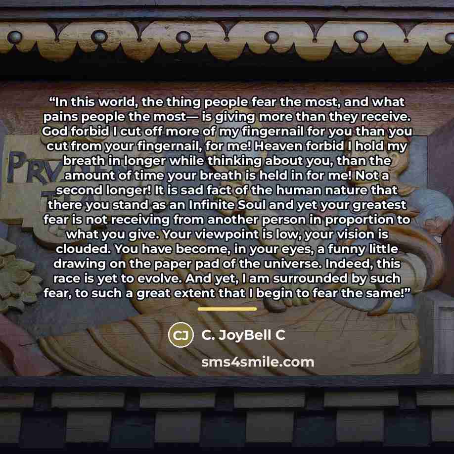 “In this world, the thing people fear the most, and what pains people the most— is giving more than they receive. God forbid I cut off more of my fingernail for you than you cut from your fingernail, for me! Heaven forbid I hold my breath in longer while thinking about you, than the amount of time…” quote by C. JoyBell C
