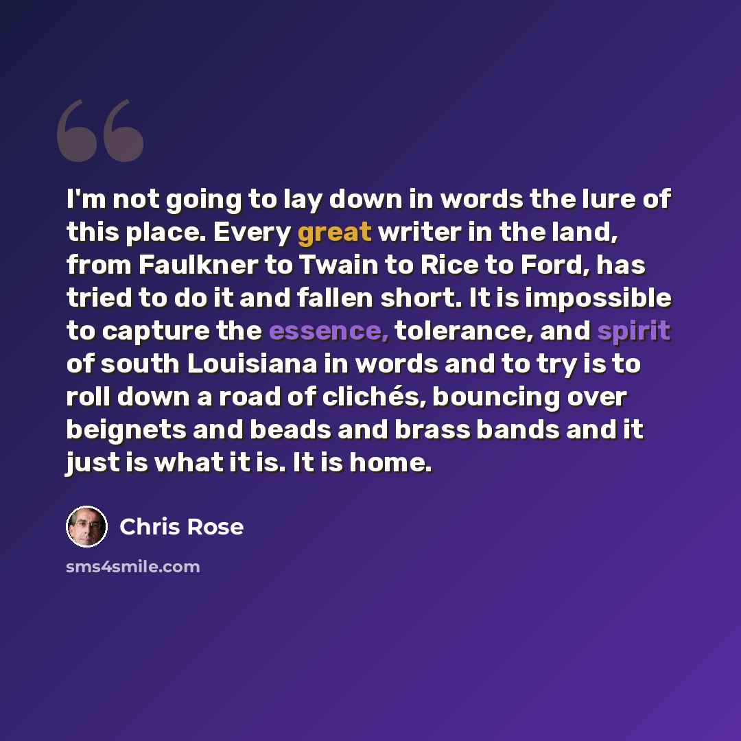 “I'm not going to lay down in words the lure of this place. Every great writer in the land, from Faulkner to Twain to Rice to Ford, has tried to do it and fallen short. It is impossible to capture the essence, tolerance, and spirit of south Louisiana in words and to try is to roll down a road of…” quote by Chris Rose
