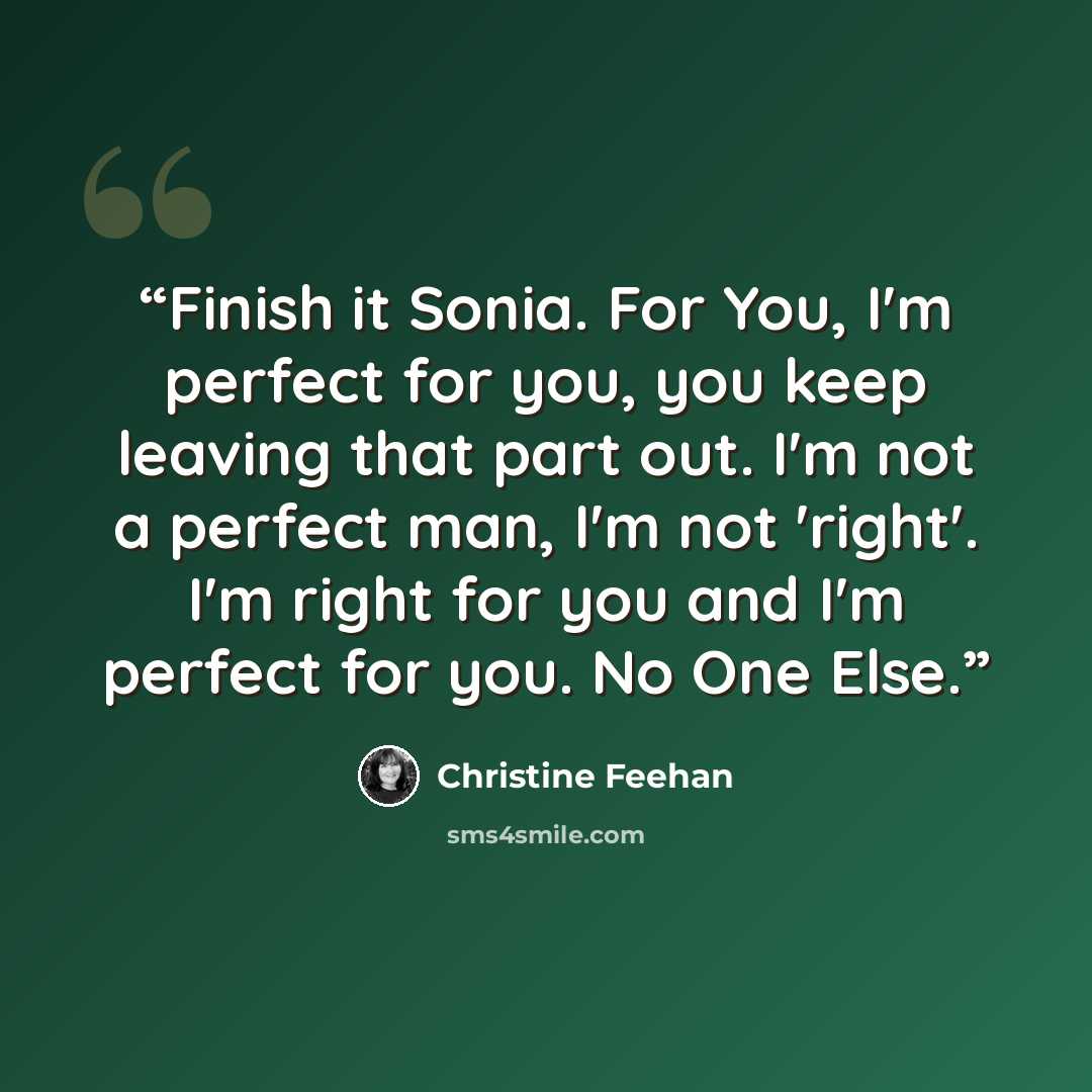 “Finish it Sonia. For You, I'm perfect for you, you keep leaving that part out. I'm not a perfect man, I'm not 'right'. I'm right for you and I'm perfect for you. No One Else.” quote by Christine Feehan