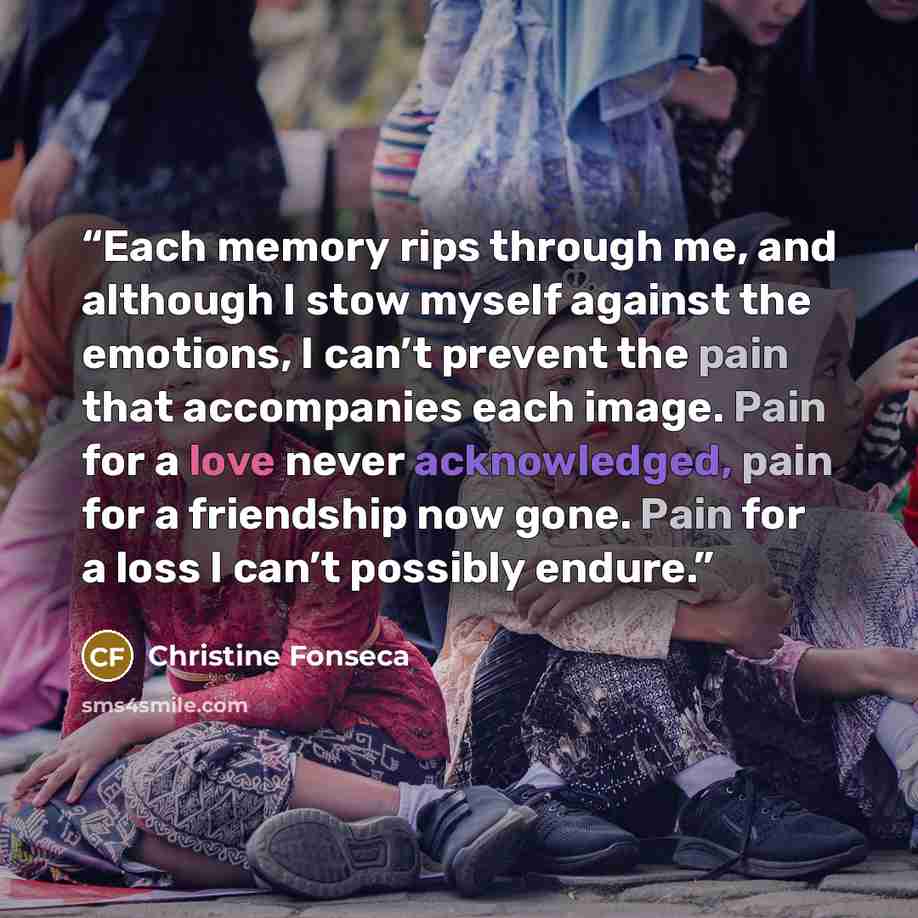 “Each memory rips through me, and although I stow myself against the emotions, I can’t prevent the pain that accompanies each image. Pain for a love never acknowledged, pain for a friendship now gone. Pain for a loss I can’t possibly endure.” quote by Christine Fonseca