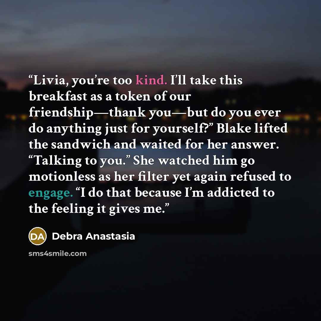 “Livia, you’re too kind. I’ll take this breakfast as a token of our friendship—thank you—but do you ever do anything just for yourself?” Blake lifted the sandwich and waited for her answer. “Talking to you.” She watched him go motionless as her filter yet again refused to engage. “I do that because…” quote by Debra Anastasia