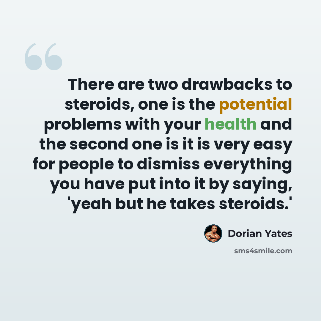 “There are two drawbacks to steroids, one is the potential problems with your health and the second one is it is very easy for people to dismiss everything you have put into it by saying, 'yeah but he takes steroids.'” quote by Dorian Yates