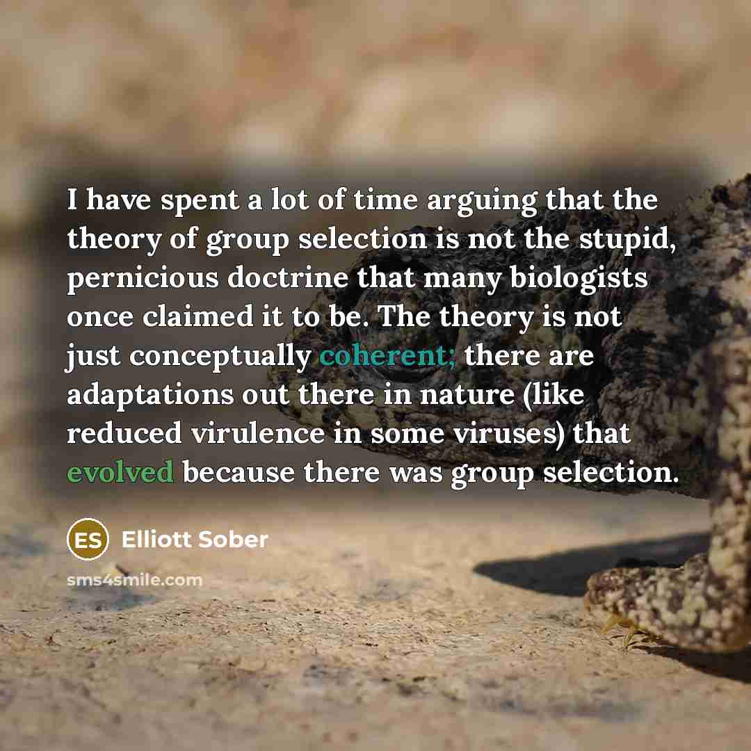 “I have spent a lot of time arguing that the theory of group selection is not the stupid, pernicious doctrine that many biologists once claimed it to be. The theory is not just conceptually coherent; there are adaptations out there in nature (like reduced virulence in some viruses) that evolved…” quote by Elliott Sober