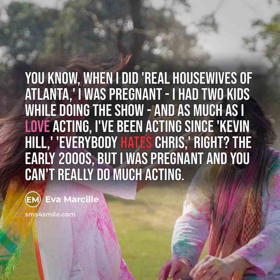 “You know, when I did 'Real Housewives of Atlanta,' I was pregnant - I had two kids while doing the show - and as much as I love acting, I've been acting since 'Kevin Hill,' 'Everybody Hates Chris,' right? The early 2000s, but I was pregnant and you can't really do much acting.” quote by Eva Marcille