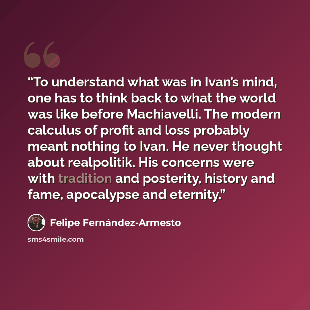 “To understand what was in Ivan’s mind, one has to think back to what the world was like before Machiavelli. The modern calculus of profit and loss probably meant nothing to Ivan. He never thought about realpolitik. His concerns were with tradition and posterity, history and fame, apocalypse and…” quote by Felipe Fernández-Armesto