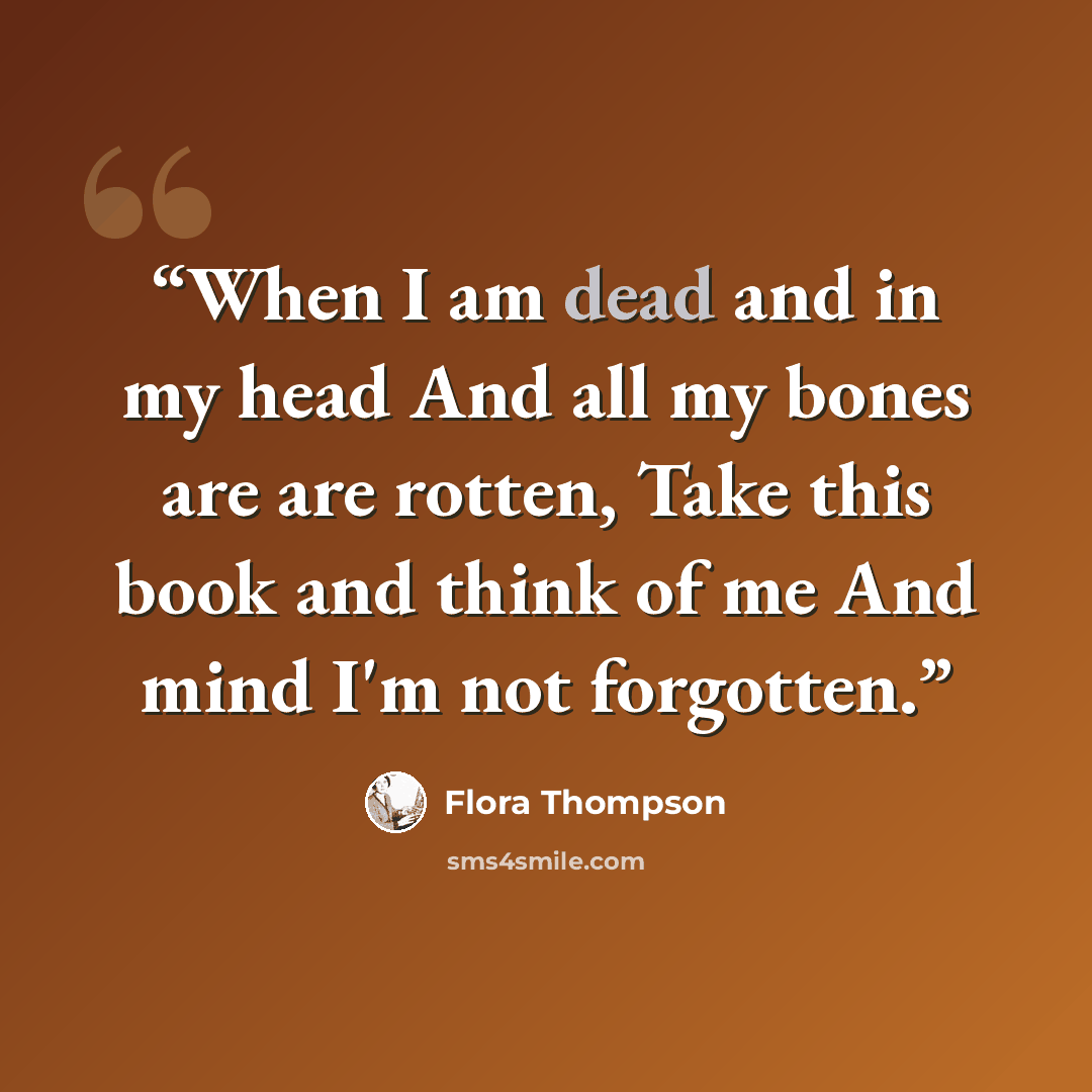 “When I am dead and in my head And all my bones are are rotten, Take this book and think of me And mind I'm not forgotten.” quote by Flora Thompson