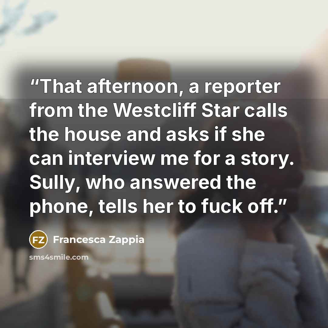 “That afternoon, a reporter from the Westcliff Star calls the house and asks if she can interview me for a story. Sully, who answered the phone, tells her to fuck off.” quote by Francesca Zappia