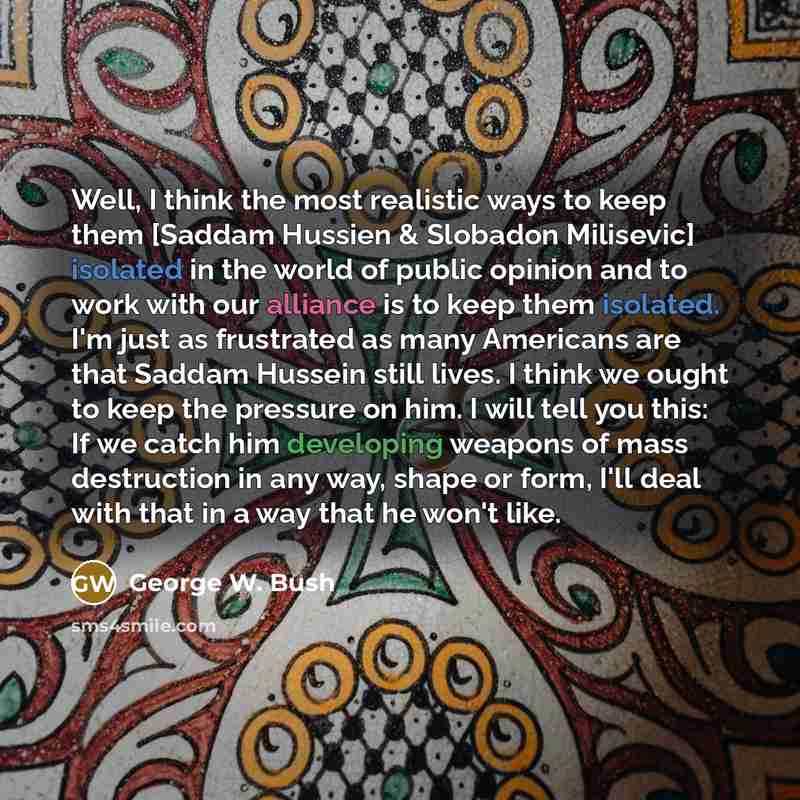 “Well, I think the most realistic ways to keep them [Saddam Hussien & Slobadon Milisevic] isolated in the world of public opinion and to work with our alliance is to keep them isolated. I'm just as frustrated as many Americans are that Saddam Hussein still lives. I think we ought to keep the…” quote by George W. Bush