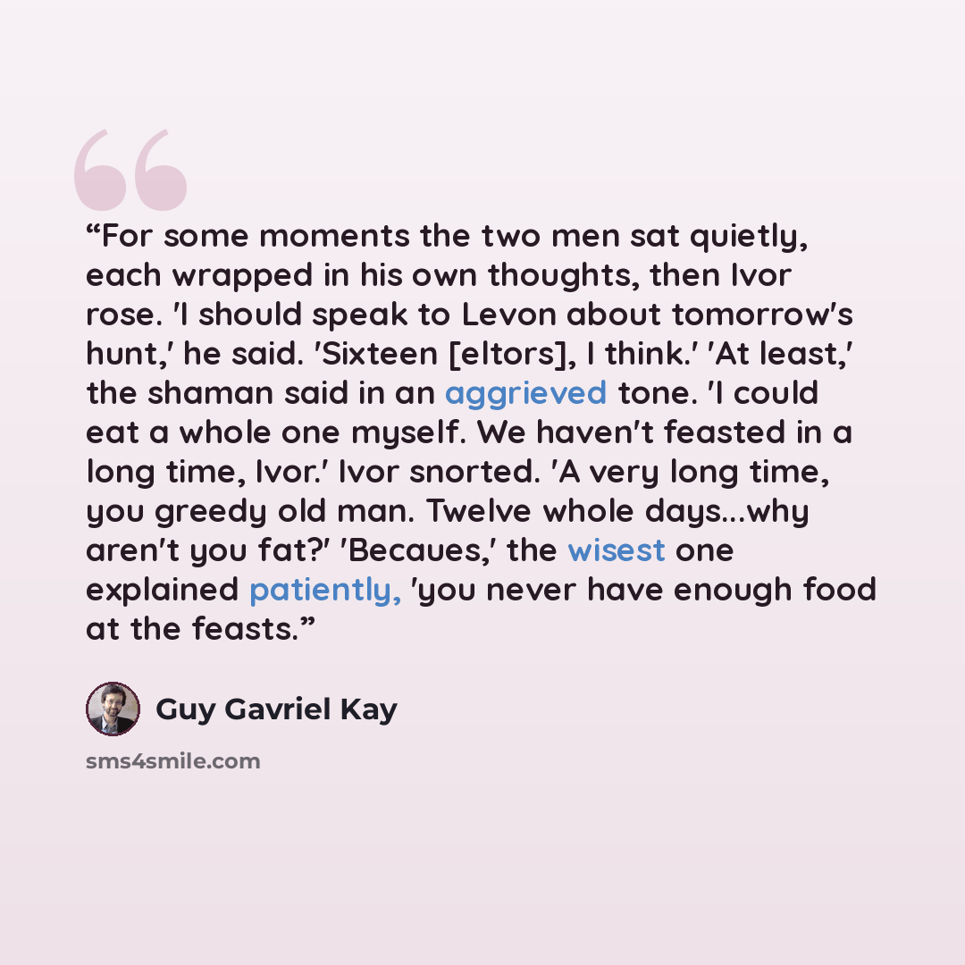 “For some moments the two men sat quietly, each wrapped in his own thoughts, then Ivor rose. 'I should speak to Levon about tomorrow's hunt,' he said. 'Sixteen [eltors], I think.' 'At least,' the shaman said in an aggrieved tone. 'I could eat a whole one myself. We haven't feasted in a long time…” quote by Guy Gavriel Kay