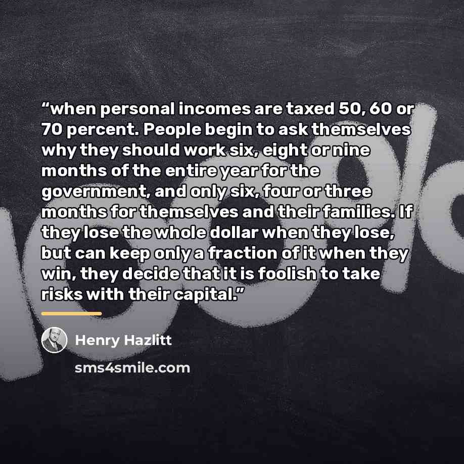 “when personal incomes are taxed 50, 60 or 70 percent. People begin to ask themselves why they should work six, eight or nine months of the entire year for the government, and only six, four or three months for themselves and their families. If they lose the whole dollar when they lose, but can…” quote by Henry Hazlitt