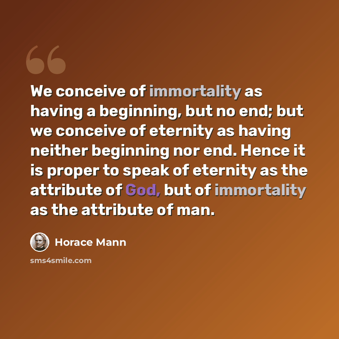 “We conceive of immortality as having a beginning, but no end; but we conceive of eternity as having neither beginning nor end. Hence it is proper to speak of eternity as the attribute of God, but of immortality as the attribute of man.” quote by Horace Mann