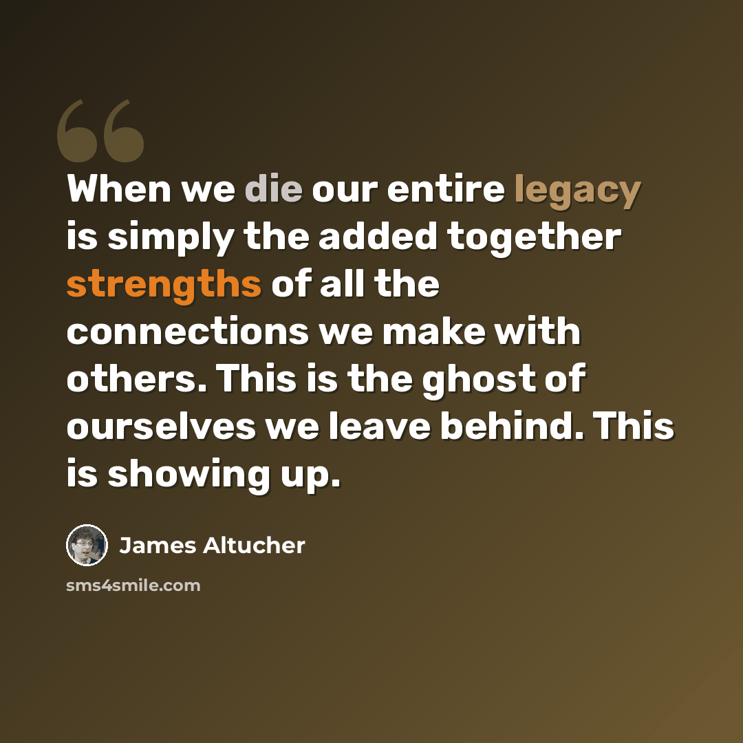 “When we die our entire legacy is simply the added together strengths of all the connections we make with others. This is the ghost of ourselves we leave behind. This is showing up.” quote by James Altucher