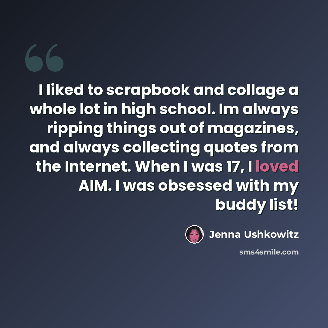 “I liked to scrapbook and collage a whole lot in high school. Im always ripping things out of magazines, and always collecting quotes from the Internet. When I was 17, I loved AIM. I was obsessed with my buddy list!” quote by Jenna Ushkowitz