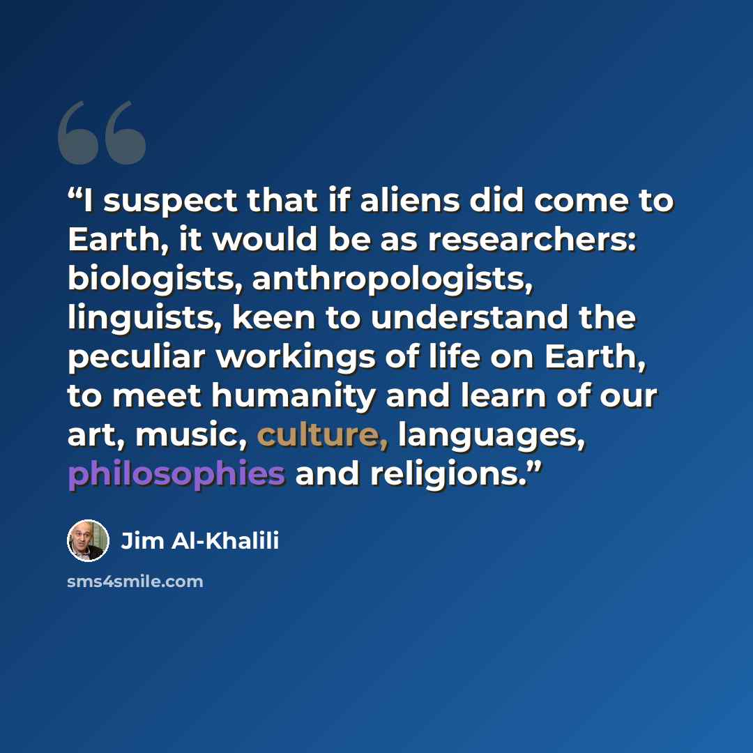 “I suspect that if aliens did come to Earth, it would be as researchers: biologists, anthropologists, linguists, keen to understand the peculiar workings of life on Earth, to meet humanity and learn of our art, music, culture, languages, philosophies and religions.” quote by Jim Al-Khalili