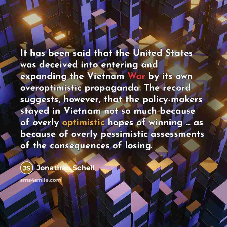 “It has been said that the United States was deceived into entering and expanding the Vietnam War by its own overoptimistic propaganda. The record suggests, however, that the policy-makers stayed in Vietnam not so much because of overly optimistic hopes of winning ... as because of overly…” quote by Jonathan Schell