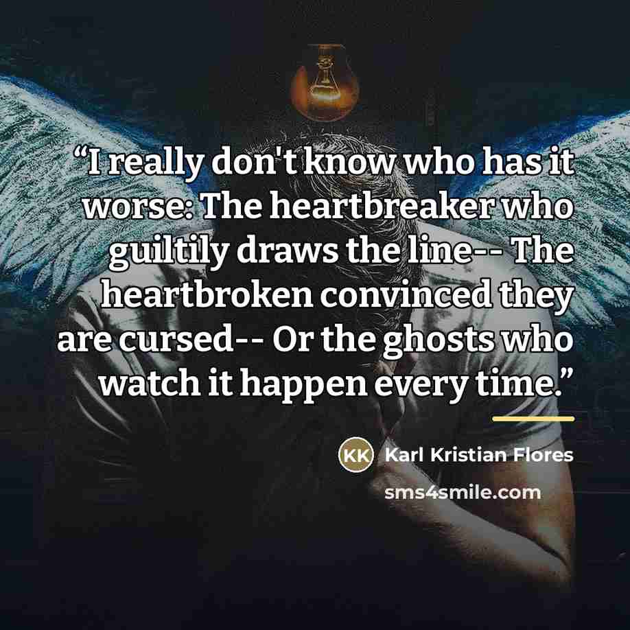 “I really don't know who has it worse: The heartbreaker who guiltily draws the line-- The heartbroken convinced they are cursed-- Or the ghosts who watch it happen every time.” quote by Karl Kristian Flores
