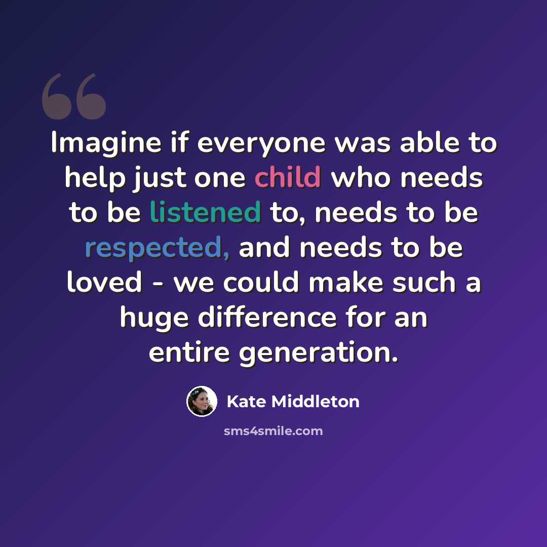 “Imagine if everyone was able to help just one child who needs to be listened to, needs to be respected, and needs to be loved - we could make such a huge difference for an entire generation.” quote by Kate Middleton