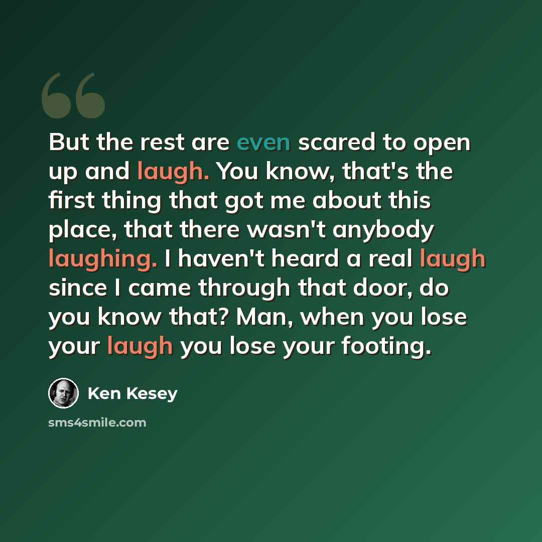 “But the rest are even scared to open up and laugh. You know, that's the first thing that got me about this place, that there wasn't anybody laughing. I haven't heard a real laugh since I came through that door, do you know that? Man, when you lose your laugh you lose your footing.” quote by Ken Kesey