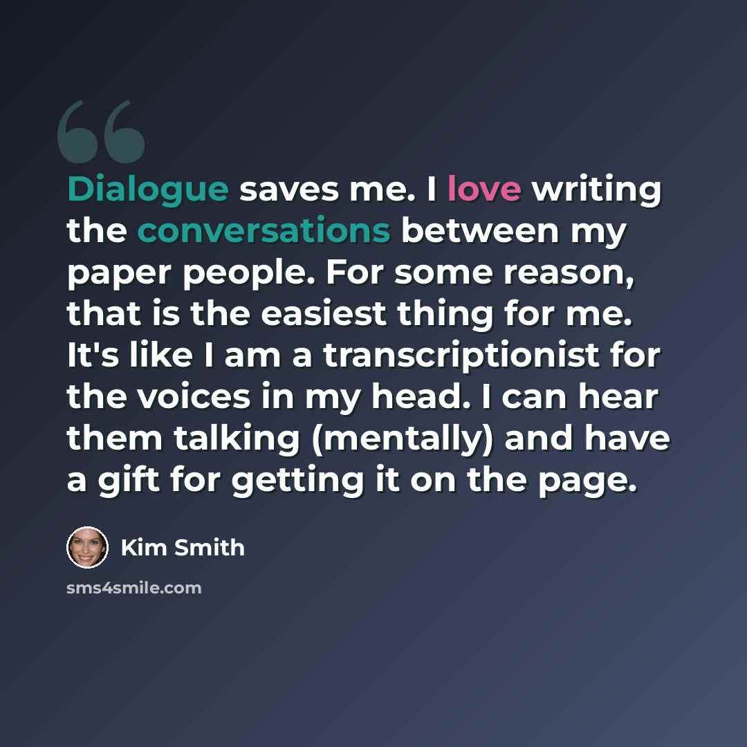 “Dialogue saves me. I love writing the conversations between my paper people. For some reason, that is the easiest thing for me. It's like I am a transcriptionist for the voices in my head. I can hear them talking (mentally) and have a gift for getting it on the page.” quote by Kim Smith