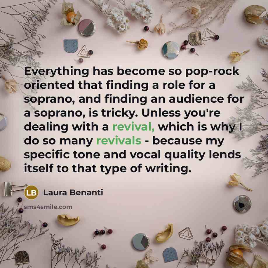“Everything has become so pop-rock oriented that finding a role for a soprano, and finding an audience for a soprano, is tricky. Unless you're dealing with a revival, which is why I do so many revivals - because my specific tone and vocal quality lends itself to that type of writing.” quote by Laura Benanti