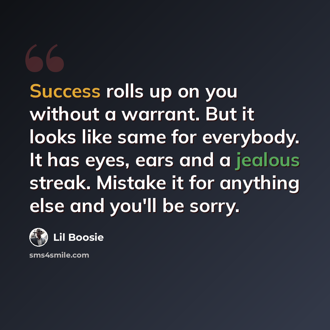 “Success rolls up on you without a warrant. But it looks like same for everybody. It has eyes, ears and a jealous streak. Mistake it for anything else and you'll be sorry.” quote by Lil Boosie