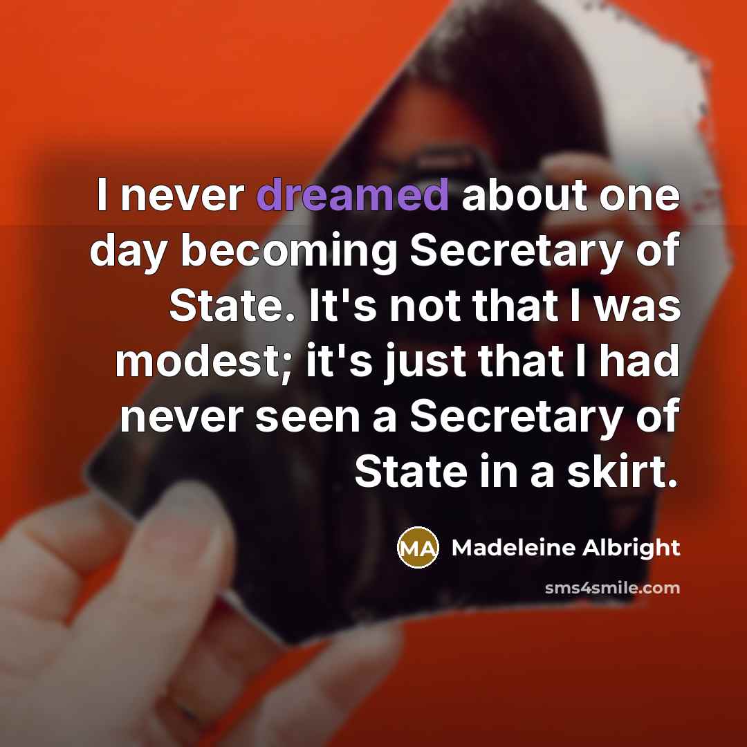 “I never dreamed about one day becoming Secretary of State. It's not that I was modest; it's just that I had never seen a Secretary of State in a skirt.” quote by Madeleine Albright