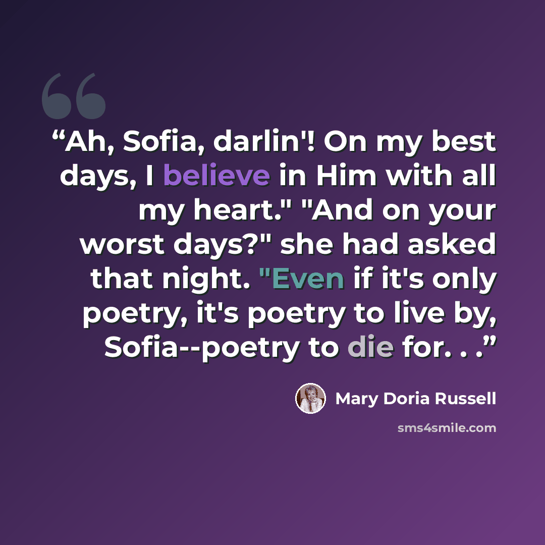 “Ah, Sofia, darlin'! On my best days, I believe in Him with all my heart." "And on your worst days?" she had asked that night. "Even if it's only poetry, it's poetry to live by, Sofia--poetry to die for. . .” quote by Mary Doria Russell