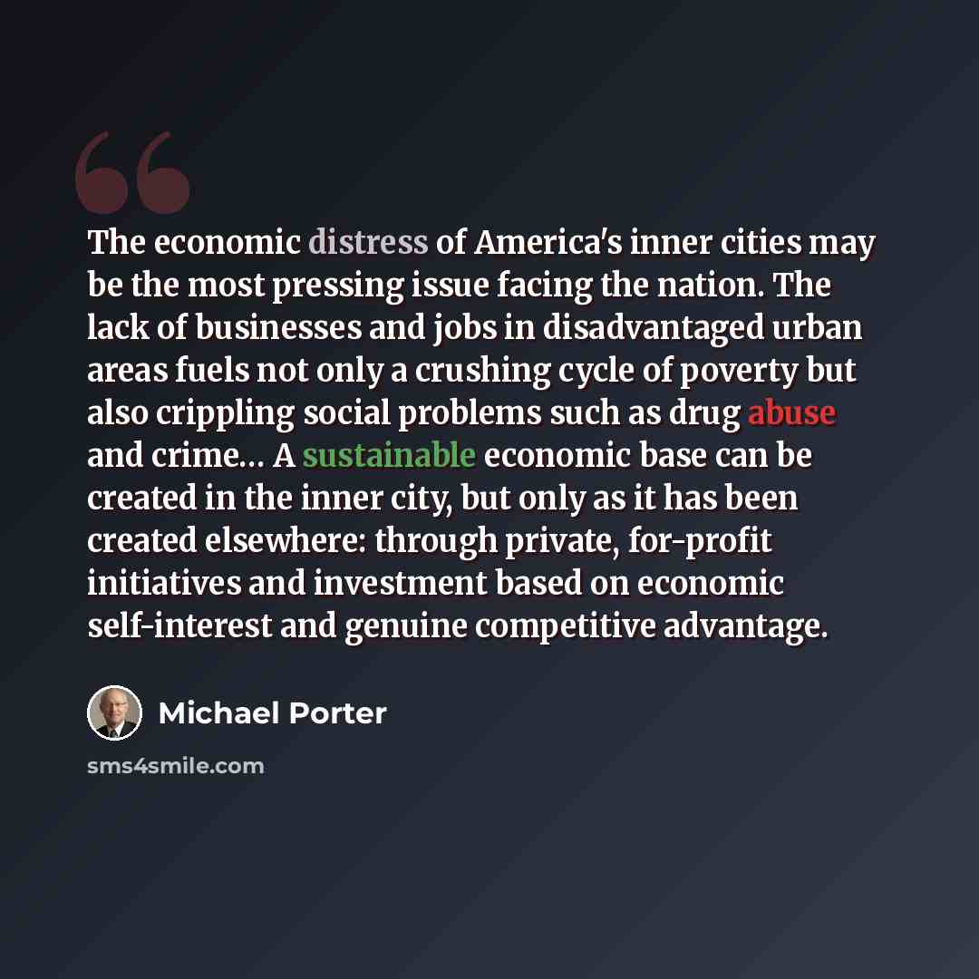 “The economic distress of America's inner cities may be the most pressing issue facing the nation. The lack of businesses and jobs in disadvantaged urban areas fuels not only a crushing cycle of poverty but also crippling social problems such as drug abuse and crime… A sustainable economic base can…” quote by Michael Porter