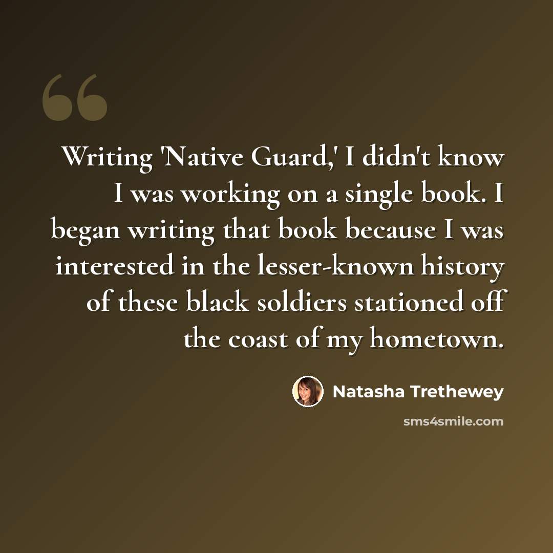 “Writing 'Native Guard,' I didn't know I was working on a single book. I began writing that book because I was interested in the lesser-known history of these black soldiers stationed off the coast of my hometown.” quote by Natasha Trethewey