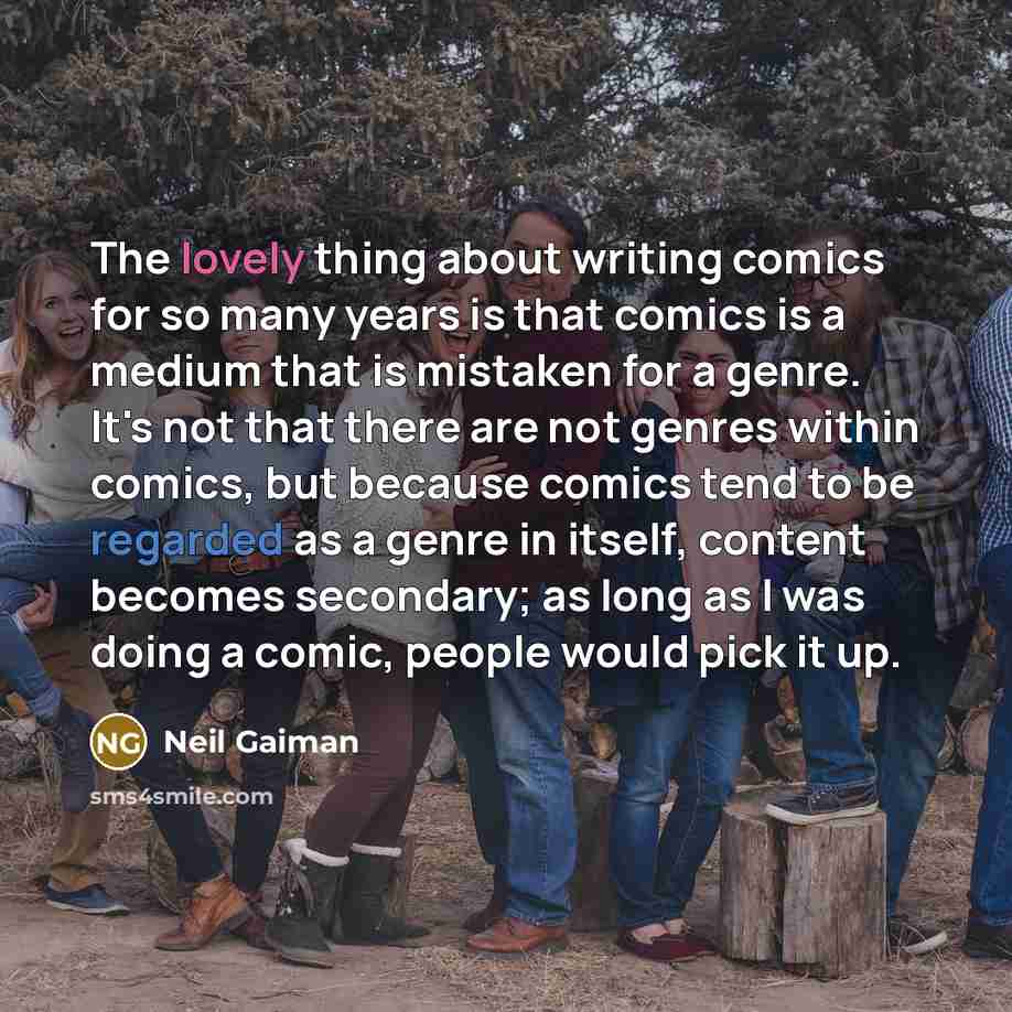 “The lovely thing about writing comics for so many years is that comics is a medium that is mistaken for a genre. It's not that there are not genres within comics, but because comics tend to be regarded as a genre in itself, content becomes secondary; as long as I was doing a comic, people would…” quote by Neil Gaiman