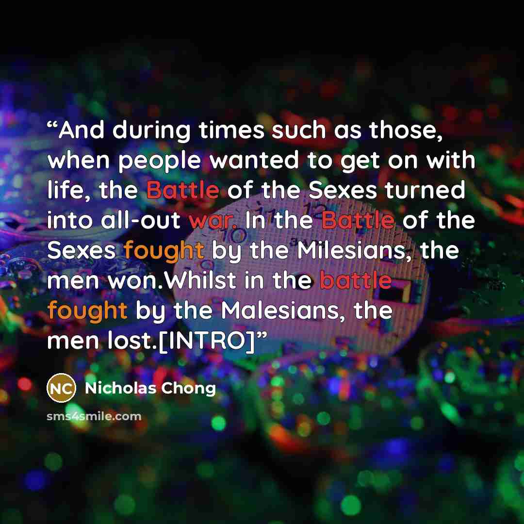 “And during times such as those, when people wanted to get on with life, the Battle of the Sexes turned into all-out war. In the Battle of the Sexes fought by the Milesians, the men won.Whilst in the battle fought by the Malesians, the men lost.[INTRO]” quote by Nicholas Chong