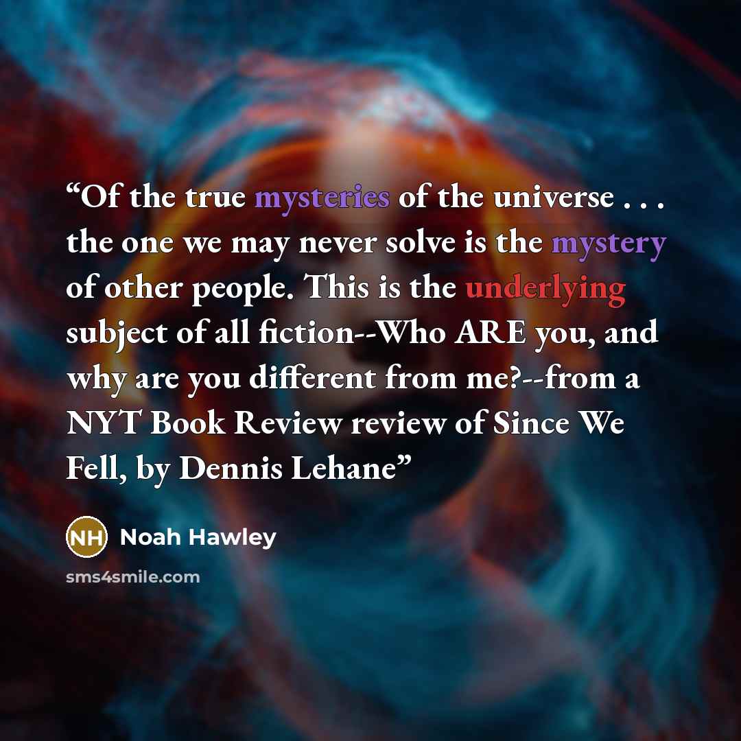 “Of the true mysteries of the universe . . . the one we may never solve is the mystery of other people. This is the underlying subject of all fiction--Who ARE you, and why are you different from me?--from a NYT Book Review review of Since We Fell, by Dennis Lehane” quote by Noah Hawley